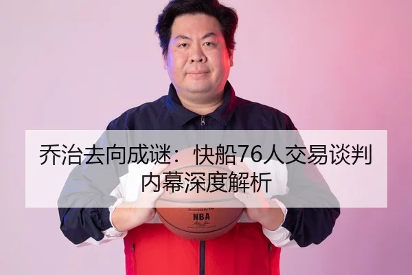 乔治去向成谜：快船76人交易谈判内幕深度解析