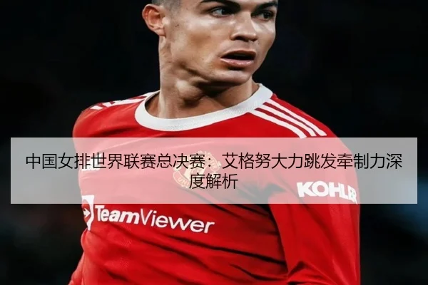中国女排世界联赛总决赛：艾格努大力跳发牵制力深度解析